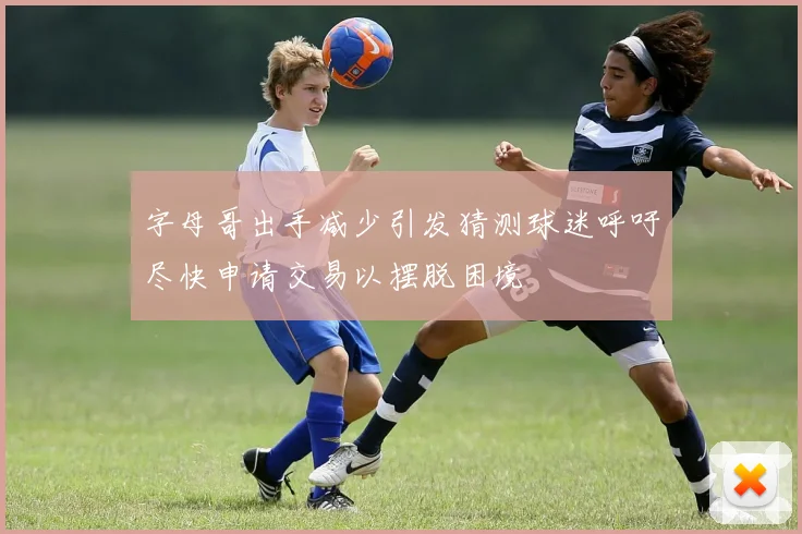 字母哥出手减少引发猜测球迷呼吁尽快申请交易以摆脱困境