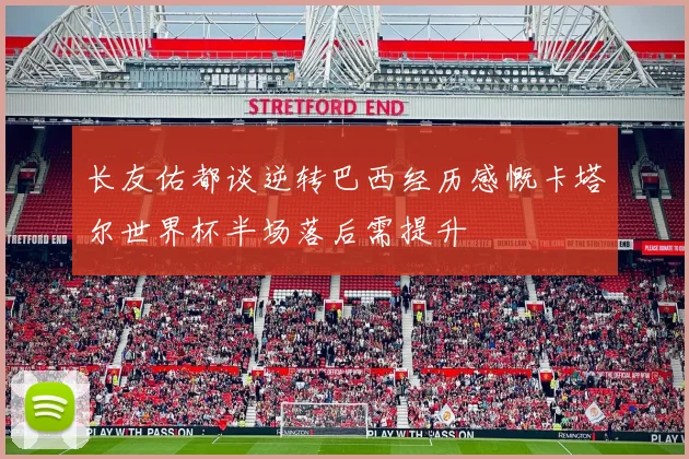 长友佑都谈逆转巴西经历感慨卡塔尔世界杯半场落后需提升