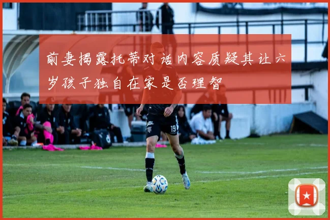 前妻揭露托蒂对话内容质疑其让六岁孩子独自在家是否理智