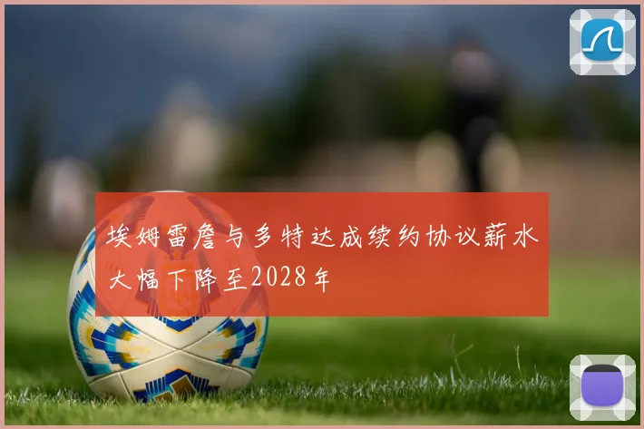 埃姆雷詹与多特达成续约协议薪水大幅下降至2028年