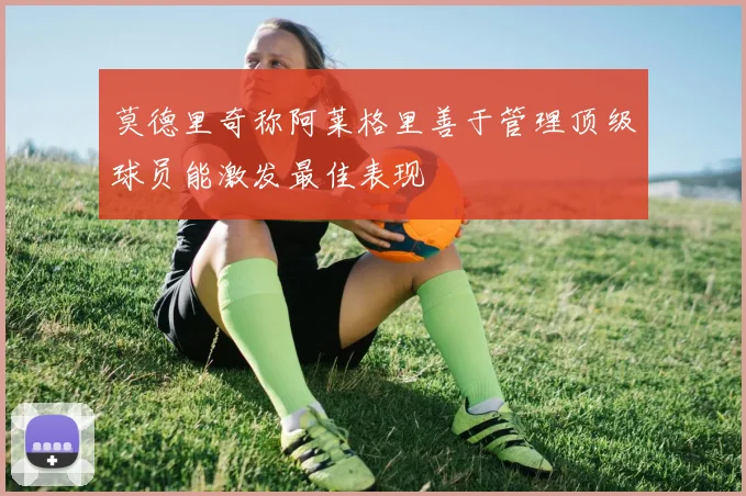 莫德里奇称阿莱格里善于管理顶级球员能激发最佳表现