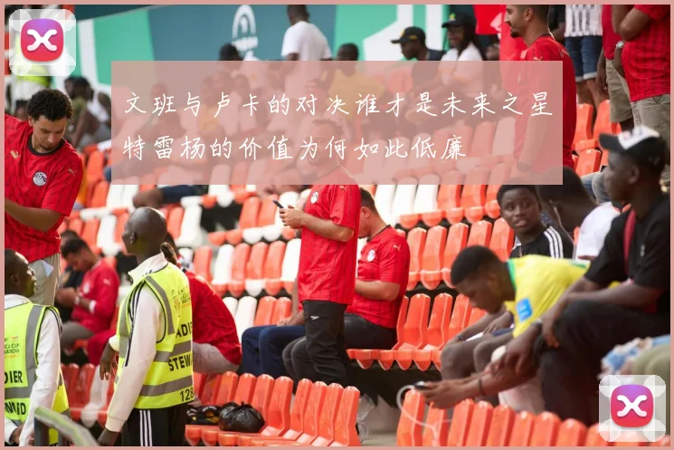 文班与卢卡的对决谁才是未来之星特雷杨的价值为何如此低廉
