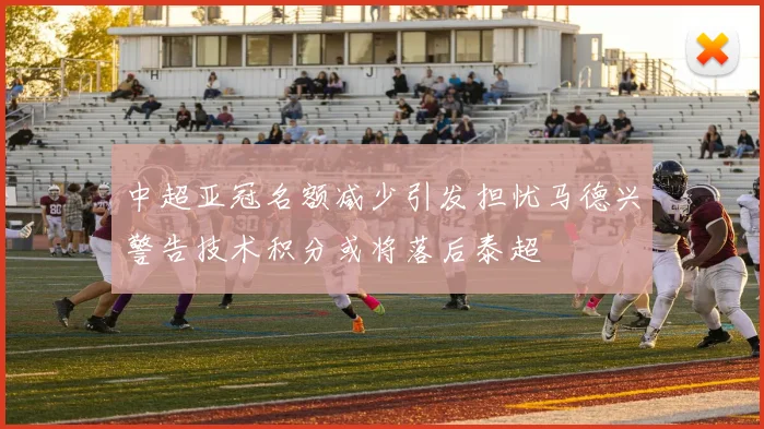 中超亚冠名额减少引发担忧马德兴警告技术积分或将落后泰超
