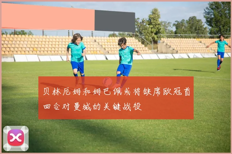贝林厄姆和姆巴佩或将缺席欧冠首回合对曼城的关键战役