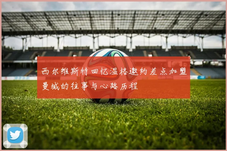 西尔维斯特回忆温格邀约差点加盟曼城的往事与心路历程