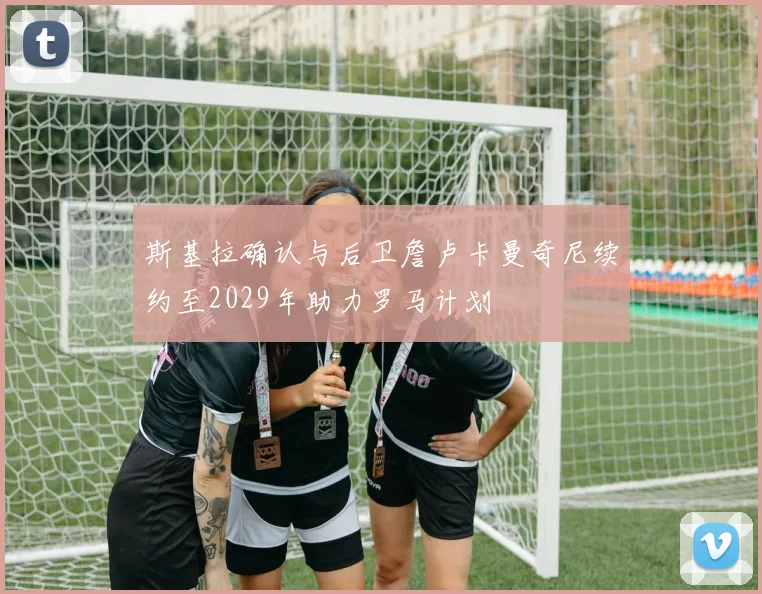 斯基拉确认与后卫詹卢卡曼奇尼续约至2029年助力罗马计划