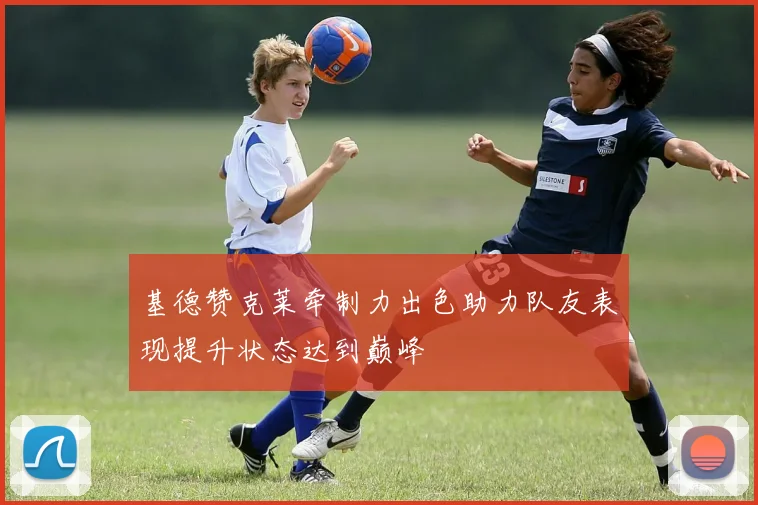 基德赞克莱牵制力出色助力队友表现提升状态达到巅峰